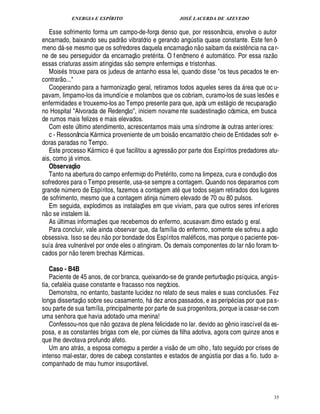 ENERGIA E ESPÍRITO JOSÉ LACERDA DE AZEVEDO
35
Esse sofrimento forma um campo-de-força denso que, por ressonância, envolve o autor
encarnado, baixando seu padr
 
o vibratório e gerando ang¨ stia quase constante. Este fen ô-
meno d -se mesmo que os sofredores daquela encarnaç
 
o n
 £©
saibam da exist¤ ncia na car-
ne de seu perseguidor da encarnaç
 
o pret rita. O f enômeno autom tico. Por essa raz
 £©
essas criaturas assim atingidas s
 £©
sempre enfermiças e tristonhas.
Mois s trouxe para os judeus de antanho essa lei, quando disse os teus pecados te en-
contrar
 
o...
Cooperando para a harmonizaç
 £©
geral, retiramos todos aqueles seres da  rea que oc u-
pavam, limpamo-los da imundície e molambos que os cobriam, curamo-los de suas les¡£¢ s e
enfermidades e trouxemo-los ao Tempo presente para que, após um est gio de recuparaç
 
o
no Hospital Alvorada de Redenç
 £©
, iniciem novame nte suadestinaç
 
o cósmica, em busca
de rumos mais felizes e mais elevados.
Com est¢§¨ ltimo atendimento, acrescentamos mais uma síndrome às outras anteriores:
c - Ressonância K rmica proveniente de um bois
 
o encarnatório cheio de Entidades sofr e-
doras paradas no Tempo.
Este processo K rmico que facilitou a agress
 
o por parte dos Espíritos predadores atu-
ais, como j vimos.
Observaç@ o
Tanto na abertura do campo enfermiço do Pret rito, como na limpeza, cura e conduç
 
o dos
sofredores para o Tempo presente, usa-se sempre a contagem. Quando nos deparamos com
grande n¨ mero de Espíritos, fazemos a contagem at que todos sejam retirados dos lugares
de sofrimento, mesmo que a contagem atinja n¨ mero elevado de 70 ou 80 pulsos.
Em seguida, explodimos as instalaç¡ es em que viviam, para que outros seres inferiores
n
 
o se instalem l .
As ¨ ltimas informaç¡ es que recebemos do enfermo, acusavam ótimo estado g eral.
Para concluir, vale ainda observar que, da família do enfermo, somente ele sofreu a aç
 £©
obsessiva. Isso se d¢2¦
 
o por bondade dos Espíritos mal ficos, mas porque o paciente pos-
suí

 rea vulner vel por onde eles o atingiram. Os demais componentes do lar n
 
o foram to-
cados por n
 £©
terem brechas K rmicas.
Caso - B4B
Paciente de 45 anos, de cor branca, queixando-se de grande perturbaç
 
o psíquica, ang¨ s-
tia, cefal ia quase constante e fracasso nos negócios.
Demonstra, no entanto, bastante lucidez no relato de seus males e suas conclus¡£¢ s. Fez
longa dissertaç
 
o sobre seu casamento, %6¥£¢ z anos passados, e as perip cias por que pas-
sou parte de sua família, principalmente por parte de sua progenitora, porque ia casar-se com
uma senhora que havia adotado uma menina!
Confessou-nos que n
 
o gozava de plena felicidade no lar. devido ao g¤ nio irascível da es-
posa, e as constantes brigas com ele, por ci¨ mes da filha adotiva, agora com quinze anos e
que lhe devotava profundo afeto.
Um ano atr s, a esposa começou a perder a vis
 
o de um olho , fato seguido por crises de
intenso mal-estar, dores de cabeça constantes e estados de ang¨ stia por dias a fio. tudo a-
companhado de mau humor insuport vel.
 