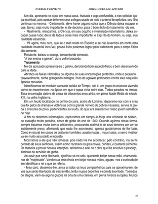 ENERGIA E ESPÍRITO JOSÉ LACERDA DE AZEVEDO
40
Um dia, apresenta-se o pai em nossa casa, frustado e algo confundido, a nos solicitar aju-
da espiritual, pois apesar de terem seus colegas usado de todo o arsenal tera

¤ utico, seu filho
continua na mesma. - Certamente, deve haver alguma coisa que a Ci¤ ncia deixa escapar e
que, talvez, seja muito importante, e at decisivo, para o bom ¤ xito do tratamento -diz ele.
- Realmente, retrucamos, a Ci¤ ncia, em seu orgulho e inveterado materialismo, deixa es-
capar quase tudo; deixa de lado a coisa mais importante: o Espírito do homem, ou seja, sua
realidade essencial.
- V¤ agora, meu caro, que se o mal reside no Espírito e se n
 £©
levarmos em conta esta
realidade imaterial invisível, pouco ¤ xito podemos lograr pelo tratamento para o corpo físico
t
 
o somente.
Relutante, baixou a cabeça, concordando conosco.
A dor ensina a gemer, diz o velho brocardo.
Tratamento
No dia aprazado apresenta-se o garoto, denotando bom aspecto físico e bem desenvolvido
para a idade.
Abrimos as faixas vibratórias de alguma de suas encarnaç¡ es pret ritas, onde o pequeno,
provavelmente, tenha grangeado inimigos, fruto de agravos praticados contra eles naquelas
pocas recuadas.
Identificamos de imediato alentado bols
 
o de Tempo, ist
©
, um grupo de criaturas vivendo
como se encontravam, na poca em que o rapaz vivia entre elas. Todos parados no tempo.
Essa encarnaç
 £©
¥

tava de cerca de oitocentos anos atr s, em plena Idade M dia do s culo
XIII, na velha Inglaterra.
Em um feudo localizado no centro do país, acima de Londres, deparamo-nos com a  rea
que foi palco de dramas e viol¤¦ cias contra grande n¨ mero de pobres vassalos, servos Ia gle-
ba e criaturas do povo, pertencentes ao feudo, do qual era suzerano o nosso jovem asm tico
de hoje.
A fim de obtermos informaç¡£¢ s, capturamos em campo-le-força uma entidade do bols
 
o,
de evoluç
 
o muito prec ria, servo da gleba do ano de 1200. Quando agimos dessa forma,
sempre tratamos muito bem o prisioneiro, procurando acalm -lo de seus temores por ver-se
subitamente preso, afirmando que nada lhe acontecer , apenas gostaríamos de lhe falar.
Como natural em casos de criaturas humildes, acostumadas . maus tratos, o servo mostra-
va-se muito assustado e inquieto.
Mostramos a ele que n
 
o temesse, pois nada iria lhe acontecer; pelo contr rio, iria ser li-
bertado de seus senhores, assim como receberia roupas novas, bonitas, e bastante alimento.
De maneira a provar nossas intenç¡ es, retiramos o anel de c obre que lhe envolvia o pescoço,
símbolo da servi¥
 
o da gleba.
Ao ouvir que seria libertado, ajoelhou-se no solo, querendo beijar nossa m
 
o, chamando-
nos de majestade. Vendo sua insist¤ ncia em beijar nossas m
 
os, aguçou-nos a curiosidade
em identificar o rei a que se referia.
- Meu caro, dissemos-lhe, avisa a todos os teus companheiros para se aproximarem, de
vez que ser
 
o libertados da escravi¥
 
o, ter
 
o roupas decentes e comida à vontade. Tomados
de alegria, viam-se alguns grupos na orla de uma clareira, em plena floresta europ ia. Muitos
 
