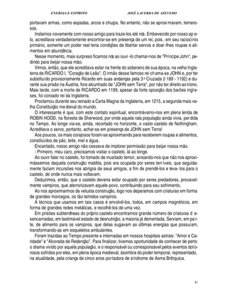 ENERGIA E ESPÍRITO JOSÉ LACERDA DE AZEVEDO
41
portavam armas, como espadas, arcos e chuços. No entanto, ¦
 
o se aproximavam, temero-
sos.
Instamos novamente com nosso amigo para traze-los at¦ ós. Embevecido por nosso ap e-
lo, acreditava verdadeiramente encontrar-se em presença de um rei, pois . em seu raciocínio
prim rio, somente um poder real teria condiç¡ es de libertar servos e doar-lhes roupas e ali-
mentos em abundância.
Nesse momento, mais surpreso ficamos nós ao ouvi -lo chamar-nos de Príncipe John, pe-
dindo para beijar nossa m
 
o.
Vimos, ent
 
o, que ele acreditava estar na frente do soberano de sua poca, na velha Ingla-
terra de RICARDO I, Coraç
 
o de L¢
 
o. O irm
 
o desse famoso rei chama-se JOHN e, por ter
substituído provisoriamente Ricardo em suas andanças pela 3a Cruzada (l 189 - 1192) e du-
rante sua pris
 
o na Áustria, fora alcunhado de JOHN sem Terra, por n
 
o ter direito ao trono.
Mais tarde, com a morte de RICARDO em 1199, apesar da forte oposiç
 
o dos bar¡ es ingle-
ses, foi coroado rei da Inglaterra.
Proclamou durante seu reinado a Carta Magna da Inglaterra, em 1215, a segunda mais ve-
lha Constituiç
 
o medieval do mundo.
O interessante $0 ue, com este contato espiritual, encontr vamo-nos em plena lenda de
ROBIN HOOD, na floresta de Sherwood, por onde aquela rala populaç
 
o ainda vivia, perdida
no Tempo. Ao longe via-se, ainda, recortado no horizonte, o vasto castelo de Nothingham.
Acreditava o servo, portanto, achar-se em presença de JOHN sem Terra!
Aos poucos, os mais corajosos foram-se aproximando para receberem roupas e alimentos,
constituídos de p
 
o, leite, mel e £! ua.
Encantado, nosso amigo n
 
o cessava de implorar permiss
 
o para beijar nossa m
 
o.
- Primeiro, meu caro, precisamos visitar o castelo, l
£©
longe.
Ao ouvir falar no castelo, foi tomado de inusitado temor, avisando-nos que n
 
o nos aproxi-
m ssemos daquela construç
 
o maldita, pois era ocupada por seres terríveis, que seguida-
mente faziam incurs¡ es nos abrigos de seus amigos, a fim de prend¤ -los e leva- los para o
castelo, de onde nunca mais voltavam.
Deduzimos, ent
 
o, que o castelo deveria estar ocupado por seres predadores, provavel-
mente vampiros, que aterrorizavam aquele povo, contribuindo para seu sofrimento.
Ao nos aproximarmos da vetusta construç
 £©
, logo nos deparamos com criaturas em forma
de grandes morcegos, os t
 
o temidos vampiros.
A t cnica que usamos em tais casos envolv¤ -los, todos, em campos magn ticos, em
forma de grandes redes met licas, e recolh¤ -los de uma vez.
Em pris¡ es subterrâneas do próprio castelo encontramos grande n¨ mero de criaturas d e-
sencarnadas, em lastim vel estado de desnutriç
 
o, a maioria j'¥£¢ mentada. Serviam, em par-
te, de alimento para os vampiros, que delas sugavam as ¨ ltimas energias que possuíam,
transformando-as em esqueletos ambulantes.
Foram trazidas ao Tempo presente e internadas em nossos hospitais astrais: Amor e Ca-
ridade e Alvorada de Redenç
 £©
. Para finalizar, tivemos oportunidade de conhecer de perto
o drama vivido por aquela populaç
 
o, e o respons vel ou correspons vel pelos eventos dolo-
rosos sofridos por eles, em plena poca medieval, à sombra do poder temporal, representado,
na atualidade, pela criança de cinco anos portadora de síndrome de Asma Brônquica.
 