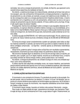 ENERGIA E ESPÍRITO JOSÉ LACERDA DE AZEVEDO
6
senciadas. tais como a energia do pensamento, da vontade, do Espírito, que aparecem como
características específicas da realidade do Espírito.
No entanto, a ess¤ ncia da energia nos desconhecida, sobretudo as formas mais sutis se
nos escapam, pois ¦
 
o conhecemos intrinsecamente a energia gravitacional, a magn tica, a
do pensamento ou a da vontade, por exemplo, as quais nem sabemos se s
 £©
vibratórias. Ai n-
da n
 
o conseguimos saber se a energia gravitacional tem freqü¤¦ cia determinada, o mesmo
acontecendo com a mag¦% tica ou com a do pensamento, embora tudo nos leve a crer que a
energia do pensamento seja de natureza radiante. A Física a define como uma força. E força
tudo aquilo capaz de produzir trabalho.
Prosseguindo, fizemos leve abordagem sobre a energia e suas equaç¡£¢ s cl ssicas da Fí-
sica Quântica, no capítulo referente ao binômio mat ria e energia e sua reversibilidade, j tra-
tadas no livro Espírito/Matéria. Nesse capítulo vimos que a mat ria pode transformar-se total-
mente em energia livre, da mesma forma que esta, teoricamente, pode condensar-se em ma-
t ria sólida.
A c lebre equaç
 
o de EINSTEIN W= mC2 define esta transformaç
 
o. Por ela, sabemos que
um grama de massa material acumula a fant stica energia de 25.000.000 de KWh(Kilowatt-
hora).
As formas de energia variam constantemente e podem ser aplicadas sobre todos os obje-
tos materiais existentes no planeta, da mesma forma que sobre os objetos imateriais de exis-
t¤ ncia ontológica comprovada - os Espíritos - variando apenas as dimens¡£¢ s matem ticas
compatíveis.
Dessa forma, podemos aplicai energia sobre os Espíritos com resultados surpreendentes,
necessitando unicamente que essa energia esteja nos parâmetros desses espíritos.
N
 
o teríamos resultado algum se d ssemos um tiro de arma de fogo sobre um espírito, por
exemplo, pois o proj til, que é um objeto material, encontra-se na dimens
 
o física, e mesmo
que esteja animado de intensa energia cin tica, jamais poder lesar o ser imaterial.
No entanto, a energia do pensamento e da vontade ir atingir em cheio uma entidade espi-
ritual, como vemos diariamente.
A pr tica espírita est adquirindo conotaç¡ es novas, em nossos trabalhos, precisamente
porque estamos abrindo este capítulo novo na Física e na Medicina espiritual, pelo tratamento
racional, em moldes altamente científicos, atrav s da Medicina do futuro próximo - que ser a
Medicina do Espírito.
3- CORRELAÇÕES MATEMATICO-ESPIRITUAIS
O movimento uma constante do Universo. É a resultante da grande Lei da evoluç
 £©
. Na-
da est parado, tudo se transforma e se desloca. É o eterno vir-a-ser de Her clito, que su-
punha um universo dinâmico para explicar as transformaç¡ es que observava. H' 5 s culos o
homem investiga as causas do movimento, mas respostas satisfatórias só nos foram dadas
por Galileu e Isaac Newton.
O movimento requer energia, havendo um binômio indis soci vel: Movimento - energia.
Para mudar um objeto pesado de lugar, necessitamos de energia, que chamamos força.
A noç
 £©
¥£¢ força, tal como conhecemos em Física, surgiu desta im agem. Posteriormente, ao
 