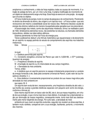ENERGIA E ESPÍRITO JOSÉ LACERDA DE AZEVEDO
7
ampliarmos o conhecimento, a id ia de força englobou todas as causas de movimento. A a-
traç
 
o do pedaço de ferro, por um ím
 
uma força. A própria modificaç
 
o do movimento de
um objeto em deslocamento exige uma força. Essa força se exerce em uma porç
 £©
do espaço
que circunda os objetos.
A Física moderna j avançou muito no campo da pesquisa e do conhecimento. Penetrando
no âmbito da dimens
 
o d
©
 tomo, deu origem a um capítulo novo - a Física nuclear- que veio
revolucionar at mesmo a estabilidade social de nossos dias. Retiramos fabuloso caudal de
energia dos  tomos radiativos de maneira insuspeitada pelas geraç¡ es que nos precederam.
A transmutaç
 £©
¥
©
s metais, sonho dos alquimistas medievais, tornou -se realidade a partir
de 1935. Sintetizamos elementos novos, n
 
o existentes na natureza, os chamados elementos
transurânicos, obtidos nos labor atórios atômicos.
Estamos penetrando no limiar da Física da energia pura.
Talvez pud ssemos deduzir uma fórmula matem tica que equacionasse o de slocamento
de um espírito no espaço partindo do estudo do comportamento dos espíritos nos trabalhos
medi¨£¦ icos.
Esta fórmula seria:
na qual:
L = Distância percorrida pelo espírito,
h = Constante energ tica universal de Planck que vale h= 6,626196.. x IO34 joule/seg.
(quantum de energia).
v = Freqü¤¦ cia vibratória do espírito.
M =Imantaç
 
o do espírito ou (h) intensidade de seu campo mag¦% tico.
δ = Densidade do meio ambiente.
Temos, ent
 
o:
a - A distância que um espírito percorre no espaço diretamente proporcional a o produto
da energia fornecida a ele, dada pela constante universal de Planck, e pelo valor de sua fre-
qü¤ ncia vibratória; h. v
b - Esta distância inversamente proporcional ao produto de sua massa magn tica pela
densidade do meio ambiente em
que opera: M. δ
Um espírito bem evoluído tem, necessariamente, uma freqü¤¦ cia vibratória de alto valor, o
que facilita seu avanço a grandes distâncias espaciais com pequeno acr scimo de energia,
conforme a fórmula (a).
Este mesmo espírito tem um baixo valor de (M), ist
©
, de sua massa magn tica, em virtu-
de de sua evoluç
 
o, o que o torna mais leve e mais di fano. A evoluç
 
o traz a desmaterializ a-
ç
 £©
por diminuiç
 
o da massa magn tica, consequente mente, torna mais f cil seu desloca-
mento pelo menor disp¤ ndio de energia. Por outro lado. a densidade do meio
ambiente em que vivem os espíritos evoluídos, segundo nos revelam as obras espíritas,
tamb m muito rarefeita. compatível com a sua evoluç
 
o, facilitando, portanto, o movimento
dos mesmos.
 