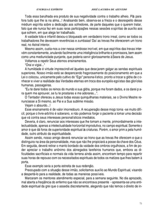 ENERGIA E ESPÍRITO JOSÉ LACERDA DE AZEVEDO
71
Toda essa barulhada era produto de sua negatividade contra o trabalho alheio. Pôs para
fora tudo que lhe ia na alma...! Analisando bem, observa-se a frieza e o desrespeito desse
m£¥ ium espírita sobre a dedicaç
 
o aos sofredores, de parte daqueles que o querem tratar,
fato que ele nunca fez em suas raras participaç¡£¢ s nessas sess¡£¢ s espíritas de auxílio aos
que sofrem, em que alega ter trabalhado.
A vaidade tola e infantil deixou-o bloqueado em verdadeiro trono irreal, como se todos os
trabalhadores lhe devessem rever¤¦ cias e zumbaias! Daí as trevas lhe oferecerem um trono
real, no Astral interior.
Mesmo assim, custa-nos a crer nessa simbiose incrível, em que espíritos das trevas inter-
v m constantemente, anulando facilmente uma inteli!£¤ ncia brilhante e promissora, bem assim
como uma mediuniclade punjante, que poderia servir gloriosamente à Seara de Jesus.
Voltamos a repetir Seus eternos ensinamentos.
Orai e vigiai...
A humildade virtude imprescindível àqueles que dese jarem galgar as sendas espirituais
superiores. Nosso irm
 
o est se despencando fragorosamente do posicionamento em que a
Lei o colocou, unicamente pelo cultivo do Ego persona-lístico. pronto a trocar a glória de c o-
nhecer e viver a realidade das Verdades eternas em troca dos europ is egoístas das gloríolas
humanas, passageiras.
Eu te darei todos os reinos do mundo e sua glória, porque me foram dados, e os darei p a-
ra quem me aprouver, se tu te prostares e me adorares....
O Tentador ofereceu a Jesus todas essas quinquilharias materiais, se o Divino Mestre re-
nunciasse a Si mesmo, ao Pai e a Sua sublime miss
 £©
.
Vejam o absurdo...!
Esse ensinamento ¥£¢ valor imorredouro. A recuperaç
 
o desse moço torna -se muito difí-
cil, porque o livre-arbítri
©
soberano, e n
 £©§%©
demos forçar o paciente a tomar uma decis
 
o
que v contra seus interesses personalísticos imediatos.
Deveria, claro, renunciar aos interesses que lhe tomam a mente, primordialmente a inte-
lectualidade, apenas a intelectualidade horizontal improdutiva, no campo espiritual. Somenteo
amor q%¢1¥£ foros de superioridade espiritual às criaturas. Por m, o amor prim a pela humil-
dade, outro atributo da espiritualidade.
Assim sendo, nosso amigo dever renunciar ao trono que as trevas lhe oferecem e que o
distinguira na  rea da personalidade, mas que n
 
o lhe propiciar a posse da chave dos C us.
Em seguida, dever retirar o manto bordado da vaidade dos ombros orgulhosos, a fim de po-
der apreciar o trabalho anô nimo dos abnegados tarefeiros humanos que, embora as di-
ficuldades sacrificiais e normais da vida terrena ainda assim, encontram tempo para repartir
suas horas de repouso com os necessitados espirituais de todos os matizes que lhes batem à
porta.
Esse exemplo seria a porta estreita de sua redenç
 
o.
Preocupado com a situaç
 
o desse irm
 
o, solicitamos auxílio ao Mundo Espiritual, visando
a despert -lo para a realidade, de todas as maneiras possíveis.
Marcaram os mentores atendimento especial, para a semana seguinte. No dia aprazado,
mal aberta a freqü¤¦ cia do enfermo que n
 
o se encontrava presente - apresenta-se uma enti-
dade espiritual da grei que o assedia discretamente, alegando que n
 
o temos o direito de in-
 