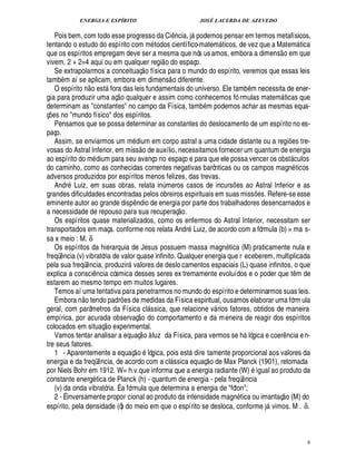 ENERGIA E ESPÍRITO JOSÉ LACERDA DE AZEVEDO
8
Pois bem, com todo esse progresso da Ci¤¦ cia, j podemos pensar em termos metafísicos,
tentando o estudo do espírito com m todos científico-matem ticos, de vez que a Matem tica
que os espíritos empregam deve ser a mesma que nós usamos, embora a dimens
 
o em que
vivem. 2 + 2=4 aqui ou em qualquer regi
 
o do espaço.
Se extrapolarmos a conceituaç
 £©
física para o mundo do espírito, veremos que essas leis
tamb m aí se aplicam, embora em dimens
 
o diferente.
O espírit
©
¦
 
o est fora das leis fundamentais do universo. Ele tamb m necessita de ener-
gia para produzir uma aç
 
o qualquer e assim como conhecemos fó rmulas matem ticas que
determinam as constantes no campo da Física, tamb m podemos achar as mesmas equa-
ç¡£¢ s no mundo físico dos espíritos.
Pensamos que se possa determinar as constantes do deslocamento de um espírito no es-
paço.
Assim, se enviarmos um m dium em corpo astral a uma cidade distante ou a regi¡ es tre-
vosas do Astral Inferior, em miss
 
o de auxílio, necessitamos fornecer um quantum de energia
ao espírito do m dium para seu avanço no espaço e para que ele possa vencer os obst culos
do caminho, como as conhecidas correntes negativas barônticas ou os campos magn ticos
adversos produzidos por espíritos menos felizes, das trevas.
Andr)( uiz, em suas obras, relata in¨ meros casos de incurs¡ es ao Astral Inferior e as
grandes dificuldades encontradas pelos obreiros espirituais em suas miss¡£¢ s. Refere-se esse
eminente autor ao grande disp¤¦ dio de energia por parte dos trabalhadores desencarnados e
a necessidade de repouso para sua recuperaç
 £©
.
Os espíritos quase materializados, como os enfermos do Astral Interior, necessitam ser
transportados em maça. conforme nos relata Andr$(£ iz, de acordo com a fórmula (b) = ma s-
sa x meio : M. δ
Os espíritos da hierarquia de Jesus possuem massa magn tica (M) praticamente nula e
freqü¤ ncia (v) vibratória de valor quase infinito. Qualquer energia que r eceberem, multiplicada
pela sua freqü¤ ncia, produzir valores de deslo camentos espaciais (L) quase infinitos, o que
explica a consci¤ ncia cósmica desses seres ex tremamente evoluídos e o poder que t¤ m de
estarem ao mesmo tempo em muitos lugares.
Temos aí uma tentativa para penetrarmos no mundo do espírito e determinarmos suas leis.
Embora n
 £©
tendo padr¡ es de medidas da Física espiritual, ousamos elaborar uma fórm ula
geral, com parâmetros da Física cl ssica, que relacione v rios fatores, obtidos de maneira
empírica, por acurada observaç
 
o do comportamento e da meneira de reagir dos espíritos
colocados em situaç
 
o experimental.
Vamos tentar analisar a equaç
 
o à luz da Física, para vermos se h lógica e coer¤ ncia en-
tre seus fatores.
1 - Aparentemente a equaç
 
o lógica, pois est dire tamente proporcional aos valores da
energia e da freqü¤ ncia, de acordo com a cl ssica equaç
 
o de Max Planck (1901), retomada
por Niels Bohr em 1912. W= h.v.que informa que a energia radiante (W) igual ao produto da
constante energ tica de Planck (h) - quantum de energia - pela freqü¤ ncia
(v) da onda vibratória. É a fórmula que determina a energia de fóton;
2 - É inversamente propor cional ao produto da intensidade mag¦% tica ou imantaç
 
o (M) do
espírito, pela densidade (ô) do meio em que o espírito se desloca, conforme j vimos. M . δ.
 