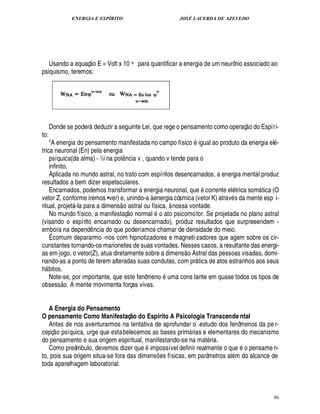 ENERGIA E ESPÍRITO JOSÉ LACERDA DE AZEVEDO
86
Usando a equaç
 
o E = Volt x 10 -x para quantificar a energia de um neurônio associado ao
psiquismo, teremos:
Donde se poder deduzir a seguinte Lei, que rege o pensamento como operaç
 
o do Espíri-
to:
A energia do pensamento manifestada no campo físico igual ao produto da energia el -
trica neuronal (En) pela energia
psíquica(da alma) - i na pot¤ ncia v , quando v tende para o
infinito.
Aplicada no mundo astral, no trato com espíritos desencarnados, a energia mental produz
resultados a bem dizer espetaculares.
Encarnados, podemos transformar a energia neuronal, que corrente el trica som tica (O
vetor Z, conforme iremos •ver) e, unindo-a à energia cósmica (vetor K) atrav s da mente esp i-
ritual, projet -la para a dimens
 
o astral ou física, à nossa vontade.
No mundo físico, a manifestaç
 
o normal o ato psicomotor. Se projetada no plano astral
(visando o espírito encarnado ou desencarnado), produz resultados que surpreeendem -
embora na depend¤ ncia do que poderíamos chamar de densidade do meio.
É comum depararmo -nos com hipnotizadores e magneti-zadores que agem sobre os cir-
cunstantes tornando-os marionetes de suas vontades. Nesses casos, a resultante das energi-
as em jogo, o vetor(Z), atua diretamente sobre a dimens
 £©
Astral das pessoas visadas, domi-
nando-as a ponto de terem alteradas suas condutas, com pr tica de atos estranhos aos seus
h bitos.
Note-se, por importante, que este fenôme¦
©
uma cons tante em quase todos os tipos de
obsess
 £©
. A mente movimenta forças vivas.
A Energia do Pensamento
O pensamento Como Manifestaç@ o do Espírito A Psicologia Transcende ntal
Antes de nos aventurarmos na tentativa de aprofundar o .estudo dos fenômenos da pe r-
cepç
 
o psíquica, urge que estabelecemos as bases prim rias e elementares do mecanismo
do pensamento e sua origem espiritual, manifestando-se na mat ria.
Como preâmbulo, devemos dizer que impossível definir realmente o q%¢1 o pensame n-
to, pois sua origem situa-se fora das dimens¡ es físicas, em parâmetros al m do alcance de
toda aparelhagem laboratorial.
 