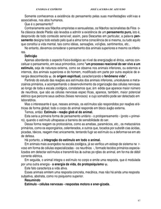 ENERGIA E ESPÍRITO JOSÉ LACERDA DE AZEVEDO
87
Somente conhecemos a exist¤ ncia do pensamento pelas suas manifestaç¡ es volitivas e
associativas, nos atos humanos.
Que o pensamento?
Contrariamente aos filósofos empiristas e sensualistas, os filósofos racionalistas da Filos o-
fia cl ssica desde Plat
 £©
s
 
o levados a admitir a exist¤¦ cia de um pensamento puro, ist
©
,
desprovido de todo conte¨%¥ o sensível; assim, para Descartes em particular, a palavra pen-
samento designa todo estado pelo qual a alma toma consci¤ ncia de si mesma, ou tudo aquilo
que constitui a vida mental, tais como id ias, sensaç¡ es, voliç¡£¢ s, sentimentos, etc..
No entanto, devemos considerar o pensamento dos animais superiores e mesmo os inferio-
res.
Definiç@ o
Apenas abordando o aspecto físico-biológico ao nível da energizaç
 
o el trica, vamos con-
ceituar o pensamento, em seus primordios, como um processo reacional do ser vivo a um
estímulo, seja de natureza externa, como se observa nos animais inferiores, ou externos e
internos, dos animais superiores e do homem, modificado em parte por outra es

cie de e-
nergia desconhecida ψ, de origem espiritual, caracterizando o fenômeno vida.
Partindo do estudo das reaç¡£¢ s aos estímulos dos animais inferiores, unicelulares e meta-
z
©
 rios prim rios, e acompanhando o desenvolvimento da organizaç
 
o das c lulas nervosas
ao longo de toda a escala zoológica, constatamos que; à m edida que aparece maior ¦£¨ mero
de neurônios, que s
 
o as c lulas nervosas espec íficas, aparece, tam
9
m, maior potencial
el trico que percorre seus axônios (feixes nervosos) e cujo somatório pode ser detectado em
laboratórios.
Mas o interessante que, nesses animais, os estímulos s
 
o respondidos por reaç¡ es el -
tricas de forma global; todo o corpo do animal responde em bloco à aç
 
o externa.
Temos, ent
 
o: Estímulo - reaç@ o glob al do animal.
Esta seria a primeira forma de pensamento unit rio - o protopensamento - (proto = primei-
ro), quando o estímulo ultrapassa a barreira de sensibilidade do ser.
Dessa forma reagem os protozo rios, como as amebas, param cios, etc., os metazo rios
prim rios, como os espongi rios, celenterados, e outros que, tocados por substân cias  cidas,
picadas, tóxicos, reagem mec anicamente, tentando fugir ao estímulo ou a deformar-se em ato
de defesa.
H portanto, a integraç@ o do estímulo em todo o animal.
Em animais mais avançados na escala zoológica, j se verifica um esboço de sistema ne r-
voso em forma de c lulas especializadas - os neurônios -, formado tecidos prim rios especia-
lizados em detectar estímulos e transmiti-los às outras po rç¡£¢ s do animal, em forma de d
9
il
corrente el trica.
Em seguida, o animal integra o estímulo no corpo e emite uma resposta, que modulada
por uma outra energia - a energia da vida, do protopsiquismo ψψ.
Este fato caracteriza a vida ativa.
Esses animais emitem uma resposta concreta, mecânica, mas n
 
o h ainda uma resposta
subjetiva, abstrata, como no psiquismo superior.
Resumindo
Estímulo - cQ lulas nervosas - respostas motora e ener-gizada.
 