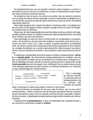 ENERGIA E ESPÍRITO JOSÉ LACERDA DE AZEVEDO
88
É o protopensamento que, uma vez cessado o estímulo, cessa a resposta, e o animal r e-
toma dentro em pouco sua forma. As a¦%¤ monas, os corais, os celenterados em geral respon-
dem dessa maneira aos estímulos externos.
Se avançarmos mais um pouco, nos vermes e nos artrópo -dos, por exemplo, j observa-
mos um esboço de sistema nervoso organizado no anim al, caracterizado por gânglios neur o-
nais distribuídos aos pares ao longo da cadeia metam rica do corpo do animal, comandando
cada porç
 
o respectiva.
Essa cadeia ganglionar tem o aspecto da cl ssica escada-de-cordas, com gânglios lig a-
dos entre eles e a dois gânglios maiores, situados na porç
 
o anterior do animal, em situaç
 
o
de coordenar todos os anteriores.
Nesse caso, de maior especializaç
 
o estrutural das c lulas sensitivas, tamb m a formaç
 
o
de ór!
 
os ef etores motores: um sistema muscular que responde especificamente, de maneira
ativa, mecânica, aos estím ulos sensitivos.
Essa organizaç
 
o vai cada vez mais se transformando em complexidade e se especial i-
zando, a fim de detectar, ¦
 
o só os estímulos mecânicos, mas tamb m outras formas de e s-
tímulos, tais como o ruído, a luz, o calor, os odores, a press
 £©
tmosf rica, as intemp ries,
enfim, de maneira a permitir que o animal possa fazer frente às agress¡ es do meio ambiente
em condiç¡ es de defender-se, ou ent
 £©
proporcionando-lhe meios de garantir sua sobrevi-
v¤ ncia, na busca incessante de alimento, o que caracteriza a aç
 
o mais prim ria de todo ser
vivo.
Á medida que a complexidade neuronal se organiza, tamb m o protopensamento - estímu-
lo — resposta global - do animal prim rio avança paralelamente em condiç¡ es mais am-
plas, j associados em cadeia, at que um elemento novo e decisivo para a evoluç
 
o do ani-
mal se estabeleça, qual seja o fato de um estímulo prim rio provocar o aparecimento de es-
tímulo secundário, que se soma àquele inicial, modificando -lhes as características e produ-
zindo respostas específicas por parte do animal, em fenômeno semelhante a um feed-back,
ou seja, à realimentaç
 
o do e stímulo prim rio.
Com a associaç
 
o
do estímulo secund -
rio, n
 £©
temos mais um
protopensamento, mas
um processo mais
complexo que permite
dirigir o animal para um determinado objetivo, durante um certo tempo.
A busca do alimento, por exemplo, faz com que o odor do mesmo - que, no caso, seria o
estímulo prim rio - oriente o animal por meio de estímulos secund rios internos e externos,
at0 ue este apanhe a presa. Uma vez cessado o estímulo prim rio e alcançado o objetivo,
termina o processo. A perpetuaç
 
o da esp cie pela procriaç
 
o tamb m obedece aos mesmos
princípios.
O aparecimento do protopsiquismo, ou seja, uma elaboraç
 
o mais .avançada de respo s-
tas, encaminha o animal para a fixaç
 
o do Instinto.
 