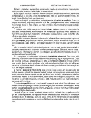 ENERGIA E ESPÍRITO JOSÉ LACERDA DE AZEVEDO
90
Do latim - Instinctus - que significa, inicialmente, impulso, um movimento inconsciente e
inato que move para um objetivo todos os seres animais.
Sob o aspecto filosófico, o instinto T¥ efinido como uma tend¤ ncia determinada, heredit ria
e imperceptível ao executar certos atos complexos e ¨ teis que garantem a sobreviv¤ ncia dos
seres, nos ambientes hostis que os cercam.
Devemos distinguir, primeiramente, a diferença entre o instinto e o reflexo. Est¢F um
simples movimento, enquanto que instinto um ato. Conseqüentemente, toda uma s rie de
movimentos, desde os mais simples aos mais complexos movimentos organizados visando a
um certo fim.
O instinto mais sutil e mais profundo que o reflexo, podendo variar com o tempo at de-
saparecer completamente, modificando-se em intensidade e qualidade com a idade do ani-
mal. O reflexo natural um mecanismo estruturado e fixado para toda a vida, excluindo, natu-
ralmente, os estados patológicos.
H tam
9
m uma outra diferença fundamental: o reflex
©
t
 
o somen te provocado por uma
excitaç
 
o externa, enquanto que o instinto, ao contr rio, parece, às mais das vezes, ser d e-
sencadeado sob a aç
 
o interna - o molde pr -estabelecido pela vida para a preservaç
 
o do
ser.
H
©
movimento coletivo dos animais migratórios, c omo as aves, que em determinada po-
ca voam para lugares mais favor veis à sobreviv¤ ncia da esp cie. É prov vel, nesses casos,
que estímulos externos proporcionem condiç¡ es para que situaç¡£¢ s internas secund rias d e-
terminem atitudes bem definidas.
Por outro prisma, o instinto difere nitidamente da atividade intelectual. Esta uma ativi-
dade cega, que continua a manisfestar-se mesmo que n
 
o haja algum objeto plausível. O c
 
o,
por exemplo, continua a amaciar o lugar do leito, apesar de domesticado-e vivendo em ambi-
ente caseiro. Mesmo assim, pisoteia o lugar onde se deita andando ao redor, por v rias ve-
zes, como se tivesse de dormir sobre ervas altas do campo, provalvelmente como a es

cie o
fazia em tempos ancestrais.
O instinto especial e intermitente, pois embora possa parecer, em sua aplicaç
 
o, t
 £©
perfeito quanto a inteli!£¤ ncia, essa perfeiç
 
o limitada estritamente aos casos onde ele se
aplica e somente durante o tempo em que age. Fora dessa limitaç
 
o, n
 
o apresenta soluç¡ es
secund rias, mesmo as mais elementares, assim como um inseto polarizado pela luz solar
fica preso ao vidro de uma janela, embora ao lado, no outro caxilho, n
 
o haja vidro algum e
ele possa sair livremente.
O instinto específico, ist
©
, comum a toda uma esp cie de animal. Sua aç
 
o neste caso
reveste-se de uma perfeiç
 
o uniforme, nunca atingida pelas atividades da intelig¤¦ cia. Ele
perfeito e estabilizado desde seu nascimento, enquanto a atividade intelectual modifica-seem
funç
 
o dos h bitos da educaç
 
o.
Lamarck e Spencer criaram uma teoria sobre o instinto, derivada da concepç
 
o da evol u-
ç
 £©
dos seres organizados. As esp cies derivam umas das outras, evol uindo de acordo com
as necessidades de adaptaç
 £©
ao meio. Dessa forma, o instinto forma-se com as esp cies,
conseqüentemente, apr esenta-se como um h bito comum da esp cie, e n
 
o mais do indiví-
duo.
 