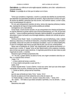 ENERGIA E ESPÍRITO JOSÉ LACERDA DE AZEVEDO
94
Clarividência - a vi¥£¤ ncia em outra regi
 
o espacial, à distância, com o fato r ealizando-seno
momento presente.
Profecia - a prediç
 
o de um fato que ir realizar -se no futuro.
Temos que considerar a magnitude, o evento e a precis
 
o dos detalhes do acontecimeto,
que dependem da capacidade perceptiva do sensitivo. Alguns descrevem os fatos com gran-
de riqueza de detalhes, parecendo que n
 
o só viram, mas sentiram odores, o uviram ruídos,
como se participassem do vaticínio.
Por ora, para embasamento ilustrativo do tema, iremos citar algumas profecias j realiza-
das, respingando de longe em longe eventos preditos por profetas.
Começaremos com a clarivi¥£¤ ncia:
Conan Doyle, o ilustre escritor escoc¤ s, em seu extraordi¦% rio livro História do Espiritismo,
no capítulo referente ao grande vidente sueco Emanuel Swendenborg, em 1744, diz que esse
sensitivo... possuía poderes geralmente chamados vid¤ ncia à distância, na qual pareceque a
alma deixa o corpo e vai buscar uma informaç
 
o à distância, voltando com notícias do que se
passa alhures.
Continua Conan Doyle: Assim, no conhecidíssimo caso de Gothenburg, onde o vidente
observou e descreveu um inc¤ ndio em Estocolmo, a trezentas milhas de distância, com perfe i-
ta exati¥
 
o, estava ele num jantar com dezesseis convidados, o q%¢' um valioso testemunho.
O caso foi investigado nada menos que pelo filós ofo Kant, que era seu contemporâneo.
Nesse caso os parâmetros de tempo s
 
o insignificantes, pois apenas permanecem e n-
quanto durar o evento. O espaço torna -se fator determinante e ¥£ os aspectos inusitados,
para-normais que gozam esses sensitivos. A magnitude param trica do caso traduz-se pela
magnitude do evento - o inc¤ ndio.
Passemos agora à Profecia propriamene dita:
14 - Por isso, o próprio Senhor vos dar um sinal; uma virgem conceber e dar à luz um
filho, e o chamar Deus conosco.
I saias, 7:14
...o futuro cobrir de honras o caminho.
5 - O seu imp rio ser! rande e a paz sem fim...
Isatas, 9:5,6
E direis naquele tempo: Louvai o Senhor, invocai seu nome, fazei que suas obras sejam
conhecidas entre os povos; proclamai que seu nome sublime.
7 - Cantai ao Senhor, porque ele fez maravilhas.
166
que isto seja conhecido por toda a Terra. Isaías, 12:4,5
Ouvindo as palavras de Cristo setecentos anos antes de nascer, diz:
3- Prestai atenç
 
o, e vinde a mim, escutai e vossa alma viver ... Isaías, 55:3
28 - Vinde a mim todos os que estais cansados e oprimidos, e eu vos aliviarei... Jesus,
Mat, 11:28
Setecentos anos após!
 