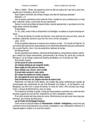 ENERGIA E ESPÍRITO JOSÉ LACERDA DE AZEVEDO
95
Mas tu, Bel m - Efrata, t
 £©H
¢ quenina entre as cl
 
s de Jud , de ti que saíra, para mim,
aquele que chamado a reinar em Israel.
Suas origens remontam aos tempos antigos, aos dias do longínquo passado.
MiquB ias - 5:1
Isso se passou quinhentos anos antes de Cristo, ocasi
 
o em que o profeta previu a vinda
dele, indicando, ainda, o local exato de seu nascimento.
Dentre o viveiro de profetas da poca bíblica, citamos apenas dois, o que basta como ilus-
traç
 
o desta estranha faculdade.
O Apocalipse:
9 - Eu, Jo
 
o, vosso irm
 
o e companheiro na tribulaç
 
o, na realeza e na perseverança em
Jesus...
10 - No dia do Senhor fui movido em Espírito, e ouvi atr s de mim uma voz forte, como de
trombeta, ordenando: Escreve o que v¤ s num livro e envia-o às Igrejas...
Joõo, 1:9,10
O fato do apóstolo descrever a maneira como recebeu a vis
 
o - fui movido em Espírito-j
nos mostra fato paranormal, desenrolando-se em dimens¡ es diferentes das que conhecemos.
Ele viu pelo Espírito, isto , fora dos parâmetros habituais do tempo.
No Renascimento:
Se nos reportarmos às c lebres Centúrias de Nostradamus, extraordin rio vidente, astról o-
go e m£¥ ico da França renascentista, precisamente a de n¨ mero 35, prev¤3¢ le a morte de
Henrique II, rei da França e esposo de Catarina de M£¥ icis, em 10 de julho de 1559.
(Em franc¤ s arcaico)
Lê lion jeune lê vieux surmontera,
em champs belliques par singulier duele;
Dans caigd d'or lês yeux lui crevera,
deux classes une, mourir, mort cruelle.
O jovem le@ o vencerá o mais velho,
Em campo de batalha em duelo singular:
Em uma gaiola de ouro seus olhos vasará,
Dois ferimentos em um, depois morrerá de morte cruel.
Realmente, em festa de muita alegria, nos moldes das justas medievais,por ocasi
 
o da
comemoraç
 £©
dos casamentos de sua irm
 
Elisabeth com Felipe II, rei de Espanha, e de
Margarida, sua filha com o duque de Savóia, no ver
 
o de 1559, o Rei convidou seu amigo
íntimo, o Duque de Montmorency, para um duelo.
Por ocasi
 
o do combate a cavalo, a lança do Duque quebrou e penetrou na viseira do elmo
dourado (a gaiola de ouro) do Rei, vasando-lhe um olho e atingindo o c rebro.
Ó rei sofre durante dez dias antes de morrer. Montmorency era sete anos mais moço que
Henrique, que contava quarenta anos.
Lei do Poder de Percepç@ o Psíquica
Como vimos no capítulo relativo ao Pensamento - Instinto - Inteligência, concluímos que
a primeira forma de pensamento nos animais unicelulares e nos metaz
©
 rios inferiores a
resposta global e unit ria a um estímulo exterior.
 