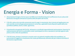 Energia e Forma - Vision
 L’Associazione Energia e Forma nasce nel 2003 con la finalità di favorire la diffusione di una cultura del
  benessere conseguito attraverso la pratica della disciplina del Tai Chi.

 Il Tai Chi, antica arte marziale conosciuta come lo yoga in movimento, ben si presta ad applicazioni non
  solo marziali, ma di sviluppo psicocorporeo in senso lato, applicabili ai più disparati aspetti della vita
  quotidiana (affetto, lavoro, studio, agonismo).

 Il movimento consapevole del Tai Chi, attraverso un profondo apprendimento psicocorporeo, favorisce la
  sedimentazione dei temi in profondità e aiuta i partecipanti ai corsi a riprodurre i principi appresi nella
  pratica anche nella vita quotidiana.

 Il Tai Chi viene, dunque, trasmesso e vissuto come una potente metafora della vita quotidiana, un
  concentrato di saggezza in movimento che risulta perfettamente allineato alle più moderne tecniche di
  formazione esperienziale.
 