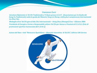 Francesco Curci
Istruttore Diplomato in Tai Chi Tradizionale e Yi Quan presso A.S.K.T. (Associazione per lo Studio del
Kung-Fu Tradizionale) sotto la guida del Maestro Yang Lin Sheng e della pluri campionessa internazionale
Liu Chun Yan.
Medaglia d’oro Tai Chi gara di Wu Shu internazionale – Hang Zhou (Shangai) Cina – Edizione 2004
Presidente di Energia e Forma e Responsabile settore Tai Chi per Varese e Provincia di C.S.E.N. (Ente di
promozione sportiva riconosciuto dal C.O.N.I.).


Autore del libro + dvd “Benessere Quotidiano – Manuale Interattivo di Tai Chi”, Editrice UNI Service.
 