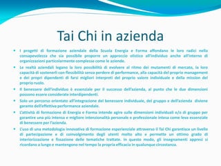 Tai Chi in azienda
 I progetti di formazione aziendale della Scuola Energia e Forma affondano le loro radici nella
  consapevolezza che sia possibile proporre un approccio olistico all’individuo anche all’interno di
  organizzazioni particolarmente complesse come le aziende.
 Le realtà aziendali legano la loro possibilità di evolvere al ritmo dei mutamenti di mercato, la loro
  capacità di sostenerli con flessibilità senza perdere di performance, alla capacità del proprio management
  e dei propri dipendenti di farsi migliori interpreti del proprio valore individuale e della mission del
  proprio ruolo.
 Il benessere dell’individuo è essenziale per il successo dell’azienda, al punto che le due dimensioni
  possono essere considerate interdipendenti.
 Solo un percorso orientato all’integrazione del benessere individuale, del gruppo e dell’azienda diviene
  garante dell’effettiva performance aziendale.
 L’attività di formazione di Energia e Forma intende agire sulle dimensioni individuali e/o di gruppo per
  garantire una più intensa e migliore intenzionalità personale e professionale intesa come leva essenziale
  di benessere per l’azienda.
 L’uso di una metodologia innovativa di formazione esperienziale attraverso il Tai Chi garantisce un livello
  di partecipazione e di coinvolgimento degli utenti molto alto e permette un ottimo grado di
  interiorizzazione e fissazione delle tematiche trattate. In questo modo, gli insegnamenti appresi si
  ricordano a lungo e mantengono nel tempo la propria efficacia in qualunque circostanza.
 