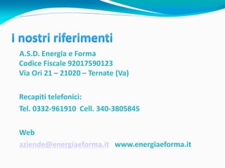 A.S.D. Energia e Forma
Codice Fiscale 92017590123
Via Ori 21 – 21020 – Ternate (Va)

Recapiti telefonici:
Tel. 0332-961910 Cell. 340-3805845

Web
aziende@energiaeforma.it www.energiaeforma.it
 