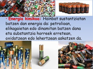 • Energia kimikoa: Hainbat sustantziatan
batzen dan energia da: petrolioan,
elikagaietan edo dinamitan batzen dana
eta substantzia horreek erretean,
oxidatzean edo lehertzean askatzen da.

 
