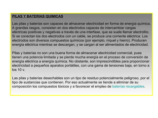 PILAS Y BATERIAS QUIMICAS Las pilas y baterías son capaces de almacenar electricidad en forma de energía química. A grandes rasgos, consisten en dos electrodos capaces de intercambiar cargas eléctricas positivas y negativas a través de una interfase, que se suele llamar electrolito. Si se conectan los dos electrodos con un cable, se produce una corriente eléctrica. Los electrodos son diversos compuestos químicos (por ejemplo, níquel y hierro). Producen energía eléctrica mientras se descargan, y se cargan al ser alimentados de electricidad. Pilas y baterías no son una buena forma de almacenar electricidad comercial, pues tienen una potencia limitada y se pierde mucha energía en el proceso de conversión de energía eléctrica a energía química. No obstante, son imprescindibles para proporcionar electricidad a pequeños aparatos portátiles, con una gama de tensiones baja, en torno a los 10 v.  Las pilas y baterías desechables son un tipo de residuo potencialmente peligroso, por el tipo de sustancias que contienen. Por eso actualmente se tiende a eliminar de su composición los compuestos tóxicos y a favorecer el empleo de  baterías recargables . 
