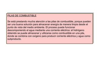 PILAS DE COMBUSTIBLE Se está prestando mucha atención a las pilas de combustible, porque pueden ser una buena solución para almacenar energía de manera limpia desde el punto de vista del medio ambiente. El proceso puede funcionar descomponiendo el agua mediante una corriente eléctrica: el hidrógeno obtenido se puede almacenar y utilizarse como combustible en una pila, donde se combina con oxígeno para producir corriente eléctrica y agua como subproducto. 