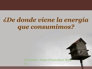   ¿De donde viene la energía que consumimos? Ponente: Juan Francisco Soto G. 