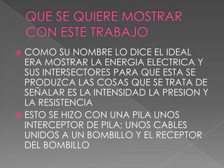  COMO SU NOMBRE LO DICE EL IDEAL
  ERA MOSTRAR LA ENERGIA ELECTRICA Y
  SUS INTERSECTORES PARA QUE ESTA SE
  PRODUZCA LAS COSAS QUE SE TRATA DE
  SEÑALAR ES LA INTENSIDAD LA PRESION Y
  LA RESISTENCIA
 ESTO SE HIZO CON UNA PILA UNOS
  INTERCEPTOR DE PILA; UNOS CABLES
  UNIDOS A UN BOMBILLO Y EL RECEPTOR
  DEL BOMBILLO
 