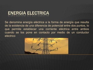 ENERGIA ELECTRICA
Se denomina energía eléctrica a la forma de energía que resulta
de la existencia de una diferencia de potencial entre dos puntos, lo
que permite establecer una corriente eléctrica entre ambos
cuando se los pone en contacto por medio de un conductor
eléctrico
 