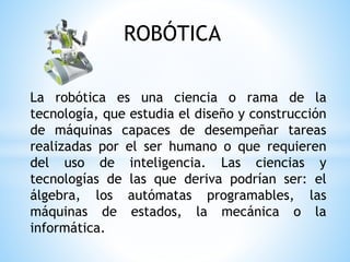 ROBÓTICA
La robótica es una ciencia o rama de la
tecnología, que estudia el diseño y construcción
de máquinas capaces de desempeñar tareas
realizadas por el ser humano o que requieren
del uso de inteligencia. Las ciencias y
tecnologías de las que deriva podrían ser: el
álgebra, los autómatas programables, las
máquinas de estados, la mecánica o la
informática.
 
