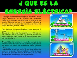 La energía eléctrica es causada por el movimiento de las
cargas eléctricas en el interior de materiales
conductores. cada vez que se acciona el interruptor de
nuestra lámpara, se cierra un circuito eléctrico y
se genera el movimiento de electrones a través de
cables metálicos, como el cobre.
Para disfrutar de la energía eléctrica se necesitan 3
cosas:
Generarla: La energía eléctrica se obtiene en
las centrales. En el universo hay muchas maneras de
producir energía como el mar, el, el petróleo, el sol, agua
y el carbón mineral
Transmitirla: Para ello, se envía la energía a las
subestaciones ubicadas en las centrales generadoras
por medio de líneas de transmisión desde grandes
torres
Distribuirla: se envíe a través de postes y cables que
pasa por un aparato llamado medidor hasta las casas
que mide el consumo mensual de la casa, es así como
podemos usar los aparatos electrodomésticos.
 