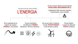 L’ELECTRICITAT
ÉS L’ENERGIA
QUE ES MANIFESTA
EN FORMA DE
CORRENT ELÈCTRIC
És la capacitat de la
materia de realizar
TREBALL (moviment)
No es pot crear ni destruir,
només TRANSFORMAR
unes formes en altres
Es pot manifestar
de diferents FORMES:
Mecànica, Tèrmica, Elèctrica …
Es pot obtenir
a partir de diferents
FONTS (materia)
El seu consum abusiu provoca greus
PROBLEMES MEDIAMBIENTALS:
esgotament dels recursos naturals
contaminació i canvi climàtic
des del punt de vista cientific …
 