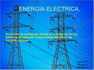 ENERGIA ELECTRICA.



Es la forma de energia que resulta de la existencia de una
diferencia de potencial, lo que permite establecer una
corriente electrica.




                                                         Aymara F
                                                         Nicolas G
                                                         Nicolas A
 