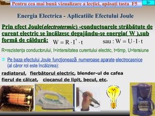 Prin efect Joule( electrotermic ) -conductoarele străbătute de curent electric se încălzesc  de g a j ându-se ener g ia( W ),sub formă de căldură: ,[object Object],R=rezistenţa conductorului, I=intensitatea curentului electric, t=timp, U=tensiune radiatorul , fierul de călcat , ciocanul de lipit, becul, etc . fierbătorul electric , blender-ul de cafea Energia   Electrica   - Aplicatii le  Efect ului  Joule Pentru cea mai bun ă  vizualizare a lec ţ iei, ap ă sa ţ i tasta  F5 