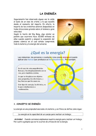 1
La energía es la capacidad de un cuerpo para realizar un trabajo.
LA ENERGÍA
Seguramente has observado alguna vez la caída
al suelo de un vaso de cristal, y lo que sucedía
desde el momento del impacto. En efecto, la
mayoría de los cristalitos salieron despedidos en
todas direcciones girando sobre sí mismos a gran
velocidad.
Según la teoría del Big Bang, algo similar es
posible que ocurriera hace 20.000 millones de
años cuando explotó y empezó la expansión del
plasma cósmico en el cual estaba comprimida
toda la materia y la energía del universo
1. CONCEPTO DE ENERGÍA
La energía es una propiedad asociada a la materia, y en física se define como sigue:
Actividad Cuando corremos empleamos nuestra energía para realizar un trabajo.
Pon cuatro ejemplos que se te ocurran de utilización de la energía.
 