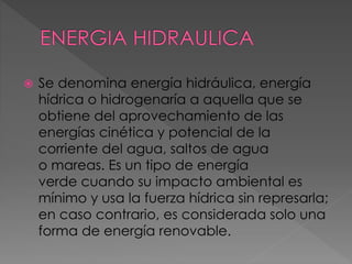  Se denomina energía hidráulica, energía 
hídrica o hidrogenaría a aquella que se 
obtiene del aprovechamiento de las 
energías cinética y potencial de la 
corriente del agua, saltos de agua 
o mareas. Es un tipo de energía 
verde cuando su impacto ambiental es 
mínimo y usa la fuerza hídrica sin represarla; 
en caso contrario, es considerada solo una 
forma de energía renovable. 
 