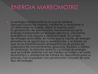  La energía mareomotriz es la que se obtiene 
aprovechando las mareas: mediante su empalme a 
un alternador se puede utilizar el sistema para 
la generación de electricidad, transformando así la 
energía mareomotriz en energía eléctrica, una forma 
energética más segura y aprovechable. Es un tipo 
de energía renovable, en tanto que la fuente de energía 
primaria no se agota por su explotación, y es limpia ya 
que en la transformación energética no se producen 
subproductos contaminantes gaseosos, líquidos o sólidos. 
Sin embargo, la relación entre la cantidad de energía 
que se puede obtener con los medios actuales y el coste 
económico y ambiental de instalar los dispositivos para su 
proceso han impedido una penetración notable de este 
tipo de energía. 
 