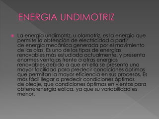  La energía undimotriz, u olamotriz, es la energía que 
permite la obtención de electricidad a partir 
de energía mecánica generada por el movimiento 
de las olas. Es uno de los tipos de energías 
renovables más estudiada actualmente, y presenta 
enormes ventajas frente a otras energías 
renovables debido a que en ella se presenta una 
mayor facilidad para predecir condiciones óptimas 
que permitan la mayor eficiencia en sus procesos. Es 
más fácil llegar a predecir condiciones óptimas 
de oleaje, que condiciones óptimas en vientos para 
obtenerenergía eólica, ya que su variabilidad es 
menor. 
 