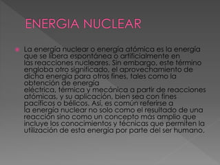 La energía nuclear o energía atómica es la energía 
que se libera espontánea o artificialmente en 
las reacciones nucleares. Sin embargo, este término 
engloba otro significado, el aprovechamiento de 
dicha energía para otros fines, tales como la 
obtención de energía 
eléctrica, térmica y mecánica a partir de reacciones 
atómicas, y su aplicación, bien sea con fines 
pacíficos o bélicos. Así, es común referirse a 
la energía nuclear no solo como el resultado de una 
reacción sino como un concepto más amplio que 
incluye los conocimientos y técnicas que permiten la 
utilización de esta energía por parte del ser humano. 
 