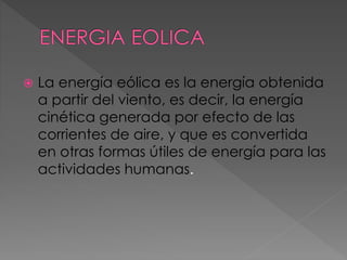  La energía eólica es la energía obtenida 
a partir del viento, es decir, la energía 
cinética generada por efecto de las 
corrientes de aire, y que es convertida 
en otras formas útiles de energía para las 
actividades humanas. 
 