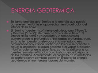  Se llama energía geotérmica a la energía que puede 
obtenerse mediante el aprovechamiento del calor del 
interior de la Tierra. 
 El término “geotérmico” viene del griego geo (‘Tierra’), 
y thermos (‘calor’); literalmente ‘calor de la Tierra’. El 
interior de la tierra está caliente y la temperatura 
aumenta con la profundidad. Las capas profundas, pues, 
están a temperaturas elevadas y, a menudo, a esa 
profundidad hay capas freáticasen las que se calienta el 
agua: al ascender, el agua caliente o el vapor producen 
manifestaciones en la superficie, como los géiseres o las 
fuentes termales, utilizadas para baños desde la época 
de los romanos. Actualmente, el progreso en los métodos 
de perforación y bombeo permiten explotar la energía 
geotérmica en numerosos lugares del mundo. 
 