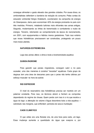 consegue alimentar o gasto elevado das grandes cidades. Por causa disso, os 
ambientalistas defendem a bandeira da redução do consumo. Pelas contas do 
educador ambiental Sérgio Dialetachi, coordenador da campanha de energia 
do Greenpeace, daria para economizar 40% da energia produzida no país com 
três medidas. Primeiro, instalando turbinas mais eficientes nas usinas antigas. 
Segundo, modernizando as linhas de transmissão e combatendo o roubo de 
energia. Terceiro, retornando ao comportamento da época do racionamento, 
em 2001, com equipamentos e hábitos menos gastadores. Tudo isso evitaria 
que novas hidrelétricas precisassem ser construídas, protegendo um pouco 
mais nosso planeta. 
NATUREZA ESTREMECIDA 
Lago das usinas altera o clima e toda a biodiversidade aquática 
SUBIDA ÍNGREME 
Para garantir que peixes migradores, consigam subir o rio para 
acasalar, uma das maneiras é construir "escadas" aquáticas. Cada grupo de 
degraus tem uma área de descanso para que o peixe não tenha cãibras por 
esforço muscular na hora da subida 
RIO SOFREDOR 
O nível do reservatório das hidrelétricas precisa ser mantido em um 
patamar constante. Para isso, os técnicos abrem e fecham as comportas 
dependendo do regime de chuvas. Quem perde com isso é o rio que recebe a 
água do lago: a alteração do volume d’água desordena toda a vida aquática — 
sobretudo nas margens, que enfrentam períodos de seca e inundação 
CAOS CLIMÁTICO 
O que antes era uma floresta vira, de uma hora para outra, um lago. 
Essa mudança aumenta a quantidade de água que evapora e, por 
 