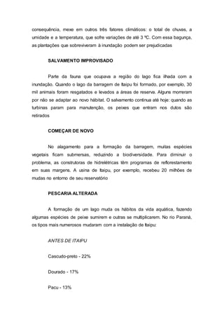 consequência, mexe em outros três fatores climáticos: o total de chuvas, a 
umidade e a temperatura, que sofre variações de até 3 ºC. Com essa bagunça, 
as plantações que sobreviveram à inundação podem ser prejudicadas 
SALVAMENTO IMPROVISADO 
Parte da fauna que ocupava a região do lago fica ilhada com a 
inundação. Quando o lago da barragem de Itaipu foi formado, por exemplo, 30 
mil animais foram resgatados e levados a áreas de reserva. Alguns morreram 
por não se adaptar ao novo hábitat. O salvamento continua até hoje: quando as 
turbinas param para manutenção, os peixes que entram nos dutos são 
retirados 
COMEÇAR DE NOVO 
No alagamento para a formação da barragem, muitas espécies 
vegetais ficam submersas, reduzindo a biodiversidade. Para diminuir o 
problema, as construtoras de hidrelétricas têm programas de reflorestamento 
em suas margens. A usina de Itaipu, por exemplo, recebeu 20 milhões de 
mudas no entorno de seu reservatório 
PESCARIA ALTERADA 
A formação de um lago muda os hábitos da vida aquática, fazendo 
algumas espécies de peixe sumirem e outras se multiplicarem. No rio Paraná, 
os tipos mais numerosos mudaram com a instalação de Itaipu: 
ANTES DE ITAIPU 
Cascudo-preto - 22% 
Dourado - 17% 
Pacu - 13% 
 