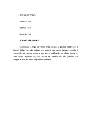 DEPOIS DE ITAIPU 
Armado - 38% 
Corvina - 15% 
Mapará - 13% 
BOLHAS PERIGOSAS 
Submersas no lago por vários anos, árvores e plantas apodrecem e 
liberam bolhas de gás metano, um poluente que corrói turbinas, impede a 
reprodução de alguns peixes e permite a proliferação de algas, causando 
desequilíbrio aquático. Algumas bolhas de metano são tão grandes que 
chegam a virar um barco pequeno de alumínio! 
 