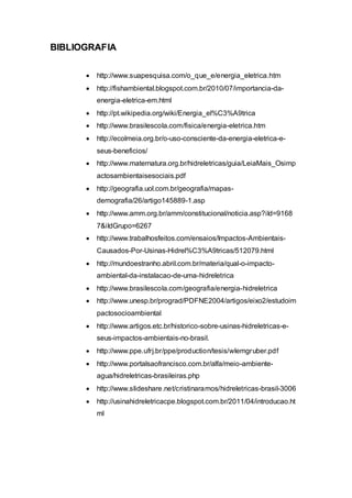 BIBLIOGRAFIA 
 http://www.suapesquisa.com/o_que_e/energia_eletrica.htm 
 http://fishambiental.blogspot.com.br/2010/07/importancia-da-energia- 
eletrica-em.html 
 http://pt.wikipedia.org/wiki/Energia_el%C3%A9trica 
 http://www.brasilescola.com/fisica/energia-eletrica.htm 
 http://ecolmeia.org.br/o-uso-consciente-da-energia-eletrica-e-seus- 
beneficios/ 
 http://www.maternatura.org.br/hidreletricas/guia/LeiaMais_Osimp 
actosambientaisesociais.pdf 
 http://geografia.uol.com.br/geografia/mapas-demografia/ 
26/artigo145889-1.asp 
 http://www.amm.org.br/amm/constitucional/noticia.asp?iId=9168 
7&iIdGrupo=6267 
 http://www.trabalhosfeitos.com/ensaios/Impactos-Ambientais- 
Causados-Por-Usinas-Hidrel%C3%A9tricas/512079.html 
 http://mundoestranho.abril.com.br/materia/qual-o-impacto-ambiental- 
da-instalacao-de-uma-hidreletrica 
 http://www.brasilescola.com/geografia/energia-hidreletrica 
 http://www.unesp.br/prograd/PDFNE2004/artigos/eixo2/estudoim 
pactosocioambiental 
 http://www.artigos.etc.br/historico-sobre-usinas-hidreletricas-e-seus- 
impactos-ambientais-no-brasil. 
 http://www.ppe.ufrj.br/ppe/production/tesis/wlemgruber.pdf 
 http://www.portalsaofrancisco.com.br/alfa/meio-ambiente-agua/ 
hidreletricas-brasileiras.php 
 http://www.slideshare.net/cristinaramos/hidreletricas-brasil-3006 
 http://usinahidreletricacpe.blogspot.com.br/2011/04/introducao.ht 
ml 
