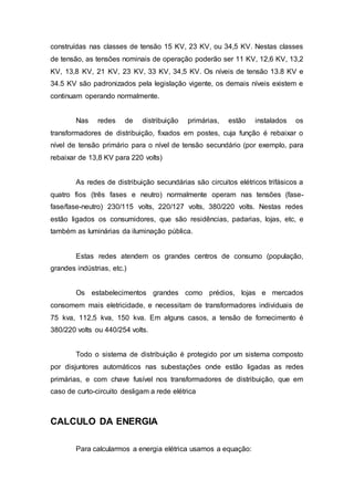 construídas nas classes de tensão 15 KV, 23 KV, ou 34,5 KV. Nestas classes 
de tensão, as tensões nominais de operação poderão ser 11 KV, 12,6 KV, 13,2 
KV, 13,8 KV, 21 KV, 23 KV, 33 KV, 34,5 KV. Os níveis de tensão 13.8 KV e 
34.5 KV são padronizados pela legislação vigente, os demais níveis existem e 
continuam operando normalmente. 
Nas redes de distribuição primárias, estão instalados os 
transformadores de distribuição, fixados em postes, cuja função é rebaixar o 
nível de tensão primário para o nível de tensão secundário (por exemplo, para 
rebaixar de 13,8 KV para 220 volts) 
As redes de distribuição secundárias são circuitos elétricos trifásicos a 
quatro fios (três fases e neutro) normalmente operam nas tensões (fase-fase/ 
fase-neutro) 230/115 volts, 220/127 volts, 380/220 volts. Nestas redes 
estão ligados os consumidores, que são residências, padarias, lojas, etc, e 
também as luminárias da iluminação pública. 
Estas redes atendem os grandes centros de consumo (população, 
grandes indústrias, etc.) 
Os estabelecimentos grandes como prédios, lojas e mercados 
consomem mais eletricidade, e necessitam de transformadores individuais de 
75 kva, 112,5 kva, 150 kva. Em alguns casos, a tensão de fornecimento é 
380/220 volts ou 440/254 volts. 
Todo o sistema de distribuição é protegido por um sistema composto 
por disjuntores automáticos nas subestações onde estão ligadas as redes 
primárias, e com chave fusível nos transformadores de distribuição, que em 
caso de curto-circuito desligam a rede elétrica 
CALCULO DA ENERGIA 
Para calcularmos a energia elétrica usamos a equação: 
 