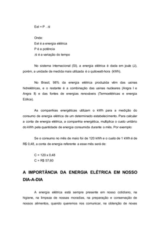 Eel = P . Δt 
Onde: 
Eel é a energia elétrica 
P é a potência 
Δt é a variação do tempo 
No sistema internacional (SI), a energia elétrica é dada em joule (J), 
porém, a unidade de medida mais utilizada é o quilowatt-hora (kWh). 
No Brasil, 98% da energia elétrica produzida vêm das usinas 
hidrelétricas, e o restante é a combinação das usinas nucleares (Angra I e 
Angra II) e das fontes de energias renováveis (Termoelétricas e energia 
Eólica). 
As companhias energéticas utilizam o kWh para a medição do 
consumo de energia elétrica de um determinado estabelecimento. Para calcular 
a conta de energia elétrica, a companhia energética, multiplica o custo unitário 
do kWh pela quantidade de energia consumida durante o mês. Por exemplo: 
Se o consumo no mês de maio foi de 120 kWh e o custo de 1 kWh é de 
R$ 0,48, a conta de energia referente a esse mês será de: 
C = 120 x 0,48 
C = R$ 57,60 
A IMPORTÂNCIA DA ENERGIA ELÉTRICA EM NOSSO 
DIA-A-DIA 
A energia elétrica está sempre presente em nosso cotidiano, na 
higiene, na limpeza de nossas moradias, na preparação e conservação de 
nossos alimentos, quando queremos nos comunicar, na obtenção de novas 
 