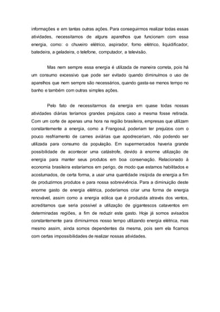 informações e em tantas outras ações. Para conseguirmos realizar todas essas 
atividades, necessitamos de alguns aparelhos que funcionam com essa 
energia, como: o chuveiro elétrico, aspirador, forno elétrico, liquidificador, 
batedeira, a geladeira, o telefone, computador, a televisão. 
Mas nem sempre essa energia é utilizada de maneira correta, pois há 
um consumo excessivo que pode ser evitado quando diminuímos o uso de 
aparelhos que nem sempre são necessários, quando gasta-se menos tempo no 
banho e também com outras simples ações. 
Pelo fato de necessitarmos da energia em quase todas nossas 
atividades diárias teríamos grandes prejuízos caso a mesma fosse retirada. 
Com um corte de apenas uma hora na região brasileira, empresas que utilizam 
constantemente a energia, como a Frangosul, poderiam ter prejuízos com o 
pouco resfriamento de carnes aviárias que apodreceriam, não podendo ser 
utilizada para consumo da população. Em supermercados haveria grande 
possibilidade de acontecer uma catástrofe, devido à enorme utilização de 
energia para manter seus produtos em boa conservação. Relacionado à 
economia brasileira estaríamos em perigo, de modo que estamos habilitados e 
acostumados, de certa forma, a usar uma quantidade insípida de energia a fim 
de produzirmos produtos e para nossa sobrevivência. Para a diminuição deste 
enorme gasto de energia elétrica, poderíamos criar uma forma de energia 
renovável, assim como a energia eólica que é produzida através dos ventos, 
acreditamos que seria possível a utilização de gigantescos cataventos em 
determinadas regiões, a fim de reduzir este gasto. Hoje já somos avisados 
constantemente para diminuirmos nosso tempo utilizando energia elétrica, mas 
mesmo assim, ainda somos dependentes da mesma, pois sem ela ficamos 
com certas impossibilidades de realizar nossas atividades. 
 