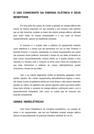 O USO CONSCIENTE DA ENERGIA ELÉTRICA E SEUS 
BENEFÍCIOS 
Em boa parte dos países do mundo a geração de energia elétrica não 
cresce na mesma proporção em que aumenta o seu consumo. Isso significa 
que se não tomarmos cuidado no futuro não existirá energia elétrica suficiente 
para suprir todas as nossas necessidades e o seu custo se tornará 
substancialmente superior ao atualmente praticado. 
O consumo é o produto entre a potência do equipamento adotado 
como referência e o tempo que ele permanece em uso no mês. Portanto, é 
possível diminuir o consumo substituindo os nossos equipamentos por outros 
que possuem menor potência, diminuindo o tempo de uso deles ou fazendo as 
duas coisas concomitantemente, embora dentre as 3 opções citadas a mais 
indicada é a terceira, pois o consumo se torna muito menor em ocasiões em 
que tanto diminuímos a potência de nossos eletroeletrônicos quanto 
diminuímos o tempo de uso deles. 
Usar a luz natural objetivando manter as lâmpadas apagadas, tomar 
banhos rápidos, não manter equipamentos eletroeletrônicos ligados a esmo, 
não deixar a porta da geladeira aberta por muito tempo e não colocar alimentos 
quentes no interior da geladeira são apenas algumas ações que todos podem 
tomar para diminuir o consumo de energia elétrica, contribuindo assim, com o 
desenvolvimento sustentável, bem como os custos que tal consumo nos 
acarreta mensalmente. 
USINAS HIDRELÉTRICAS 
Uma Usina Hidrelétrica é um complexo arquitetônico, um conjunto de 
obras e de equipamentos, que tem por finalidade produzir energia elétrica 
através do aproveitamento do potencial hidráulico existente em um rio. 
 
