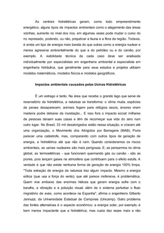 As centrais hidrelétricas geram, como todo empreendimento 
energético, alguns tipos de impactos ambientais como o alagamento das áreas 
vizinhas, aumento no nível dos rios, em algumas vezes pode mudar o curso do 
rio represado, podendo, ou não, prejudicar a fauna e a flora da região. Todavia, 
é ainda um tipo de energia mais barata do que outras como a energia nuclear e 
menos agressiva ambientalmente do que a do petróleo ou a do carvão, por 
exemplo. A viabilidade técnica de cada caso deve ser analisada 
individualmente por especialistas em engenharia ambiental e especialista em 
engenharia hidráulica, que geralmente para seus estudos e projetos utilizam 
modelos matemáticos, modelos físicos e modelos geográficos. 
Impactos ambientais causados pelas Usinas Hidrelétricas 
É um estrago e tanto. Na área que recebe o grande lago que serve de 
reservatório da hidrelétrica, a natureza se transforma: o clima muda, espécies 
de peixes desaparecem, animais fogem para refúgios secos, árvores viram 
madeira podre debaixo da inundação... E isso fora o impacto social: milhares 
de pessoas deixam suas casas e têm de recomeçar sua vida do zero num 
outro lugar. No Brasil, 33 mil desabrigados estão nessa situação, e criaram até 
uma organização, o Movimento dos Atingidos por Barragens (MAB). Pode 
parecer uma catástrofe, mas, comparando com outros tipos de geração de 
energia, a hidrelétrica até que não é ruim. Quando consideramos os riscos 
ambientais, as usinas nucleares são mais perigosas. E, se pensarmos no clima 
global, as termoelétricas - que funcionam queimando gás ou carvão - são as 
piores, pois lançam gases na atmosfera que contribuem para o efeito estufa. A 
verdade é que não existe nenhuma forma de geração de energia 100% limpa. 
"Toda extração de energia da natureza traz algum impacto. Mesmo a energia 
eólica (que usa a força do vento), que até parece inofensiva, é problemática. 
Quem vive embaixo das enormes hélices que geram energia sofre com o 
barulho, a vibração e a poluição visual, além de o sistema perturbar o fluxo 
migratório de aves, como acontece na Espanha", afirma o engenheiro Gilberto 
Jannuzzi, da Universidade Estadual de Campinas (Unicamp). Outro problema 
das fontes alternativas é o aspecto econômico: a energia solar, por exemplo, é 
bem menos impactante que a hidrelétrica, mas custa dez vezes mais e não 
 