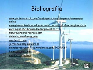 Bibliografia
• www.portal-energia.com/vantagens-desvantagens-da-energia-
  eolica
• energiaeambiente.wordpress.com/.../curiosidade-energia-eolica/
• www.eq.uc.pt/~brunor3/energia/eolica.htm
• futuroverde.wordpress.com
• ciclovivo.wordpress.com
• ruadireita.com
• jornal.eco.blog.uol.com.br
• cienciasressucat.files.wordpress.com/2009/06/
• inclusaosocial.com
• explicatorium.com
 