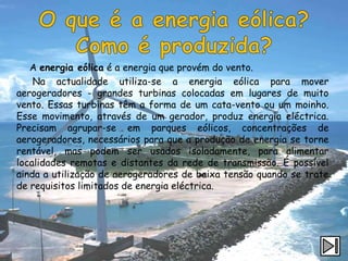 A energia eólica é a energia que provém do vento.
    Na actualidade utiliza-se a energia eólica para mover
aerogeradores - grandes turbinas colocadas em lugares de muito
vento. Essas turbinas têm a forma de um cata-vento ou um moinho.
Esse movimento, através de um gerador, produz energia eléctrica.
Precisam agrupar-se em parques eólicos, concentrações de
aerogeradores, necessários para que a produção de energia se torne
rentável, mas podem ser usados isoladamente, para alimentar
localidades remotas e distantes da rede de transmissão. É possível
ainda a utilização de aerogeradores de baixa tensão quando se trate
de requisitos limitados de energia eléctrica.
 