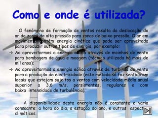 O fenómeno de formação de ventos resulta da deslocação do
  ar de zonas de alta pressão para zonas de baixa pressão. O ar em
  movimento contém energia cinética que pode ser aproveitada
  para produzir outros tipos de energia, por exemplo:
→ Ao aproveitarmos a energia eólica através de moinhos de vento
  para bombagem de água e moagem (técnica utilizada há mais de
  mil anos);
→ Ao aproveitarmos a energia eólica através de turbinas de vento
  para a produção de electricidade (este método só faz sentido em
  locais que estejam sujeitos a ventos com velocidade média anual
  superior a 3,6 m/s, persistentes, regulares e com
  baixa intensidade de turbulência).

      A disponibilidade desta energia não é constante e varia
  consoante: a hora do dia, a estação do ano, e outros aspectos
  climáticos.
 