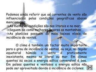 Podemos ainda referir que as correntes de vento são
influenciadas pelas condições geográficas abaixo
mencionadas:
→As melhores condições são nos litorais e no mar;
→Seguem-se como melhores lugares as montanhas;
→As planícies possuem os mais baixos níveis de
incidência de ventos.

       O clima é também um factor muito importante
para o grau de incidência de ventos, ou seja, na região
equatorial húmida o vento é              praticamente
inexistente, mesmo no litoral ou mar. Em climas
quentes ou secos a energia eólica conversível é boa.
Em países quentes e ventosos a energia eólica não
pode ser aproveitada devido á incidência de ciclones.
 