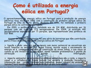 O aproveitamento da energia eólica em Portugal para a produção de energia
eléctrica teve início em 1986 com a construção do primeiro parque eólico de
Portugal na Ilha de Porto Santo, Madeira. Em 1996, foi instalado o primeiro
parque eólico no continente português.
   Em 2001, a potência eólica instalada era de 114 MW, distribuída por 16
parques com um total de 173 aerogeradores. Em 2004, já existiam 441
aerogeradores espalhados por 71 parques, que representavam uma potência de
537 MW.

   Apesar do potencial existente, há uma série de barreiras que têm contribuído
para o fraco desenvolvimento da energia eólica em Portugal:

 ligação a rede: uma vez que os locais com maior potencial se encontram em
locais remotos ou servidos por redes fracas, muitas vezes o escoamento de
energia só é conseguido através da construção de novas linhas, o que eleva os
custos ou até inviabiliza as operações, sendo também problemática a gestão da
atribuição            dos           pontos          de            interligação;

 impacte ambiental: as principais incidências ambientais são o ruído, o impacto
visual e a influência na fauna avícola, no entanto a evolução tecnológica
(diminuição dos ruídos, turbinas mais potentes, menor número de unidades a
instalar) terá tendência para compatibilizar os dois interesses.
 