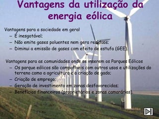 Vantagens da utilização da
            energia eólica
Vantagens para a sociedade em geral
  – É inesgotável;
  – Não emite gases poluentes nem gera resíduos;
  – Diminui a emissão de gases com efeito de estufa (GEE).

Vantagens para as comunidades onde se inserem os Parques Eólicos
 – Os parque eólicos são compatíveis com outros usos e utilizações do
    terreno como a agricultura e a criação de gado;
 – Criação de emprego;
 – Geração de investimento em zonas desfavorecidas;
 – Benefícios financeiros (proprietários e zonas camarárias).
 